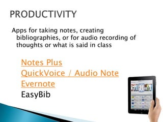 Apps for taking notes, creating
 bibliographies, or for audio recording of
 thoughts or what is said in class

   Notes Plus
   QuickVoice / Audio Note
   Evernote
   EasyBib
 