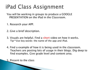 You will be working in groups to produce a GOOGLE
  PRESENTATION on the iPad in the Classroom.

1. Research your APP.

2. Give a brief description.

3. Visuals are helpful. Find a short video on how it works.
  Tip**Use key words: the name of the app and iPad.

4. Find a example of how it is being used in the classroom.
   Teachers are posting lots of usage in their blogs. Dig deep to
   find examples. Give grade level and content area.

5. Present to the class
 