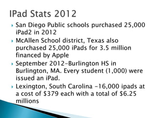    San Diego Public schools purchased 25,000
    iPad2 in 2012
   McAllen School district, Texas also
    purchased 25,000 iPads for 3.5 million
    financed by Apple
   September 2012-Burlington HS in
    Burlington, MA. Every student (1,000) were
    issued an iPad.
   Lexington, South Carolina -16,000 ipads at
    a cost of $379 each with a total of $6.25
    millions
 