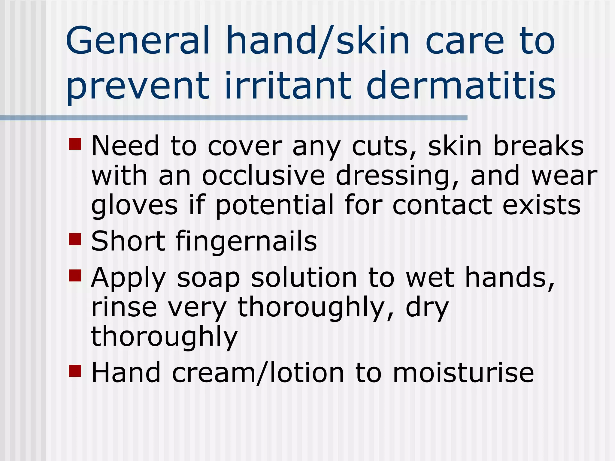 General hand/skin care to prevent irritant dermatitis Need to cover any cuts, skin breaks with an occlusive dressing, and wear gloves if potential for contact exists Short fingernails Apply soap solution to wet hands, rinse very thoroughly, dry thoroughly Hand cream/lotion to moisturise 