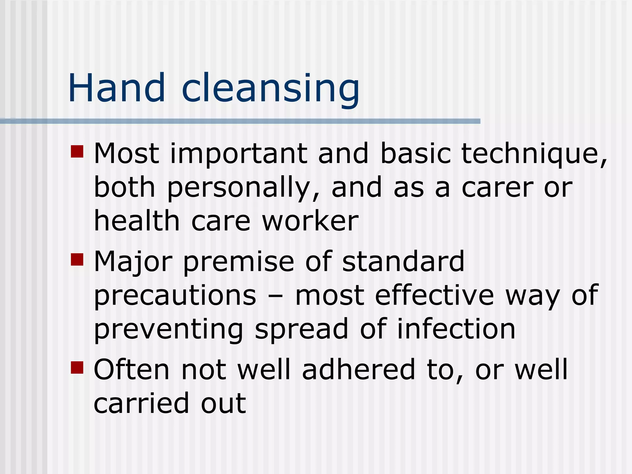 Hand cleansing Most important and basic technique, both personally, and as a carer or health care worker Major premise of standard precautions – most effective way of preventing spread of infection Often not well adhered to, or well carried out 