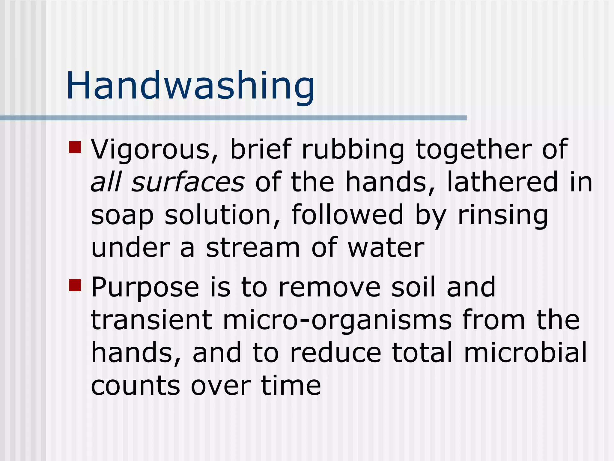 Handwashing Vigorous, brief rubbing together of  all surfaces  of the hands, lathered in soap solution, followed by rinsing under a stream of water Purpose is to remove soil and transient micro-organisms from the hands, and to reduce total microbial counts over time 