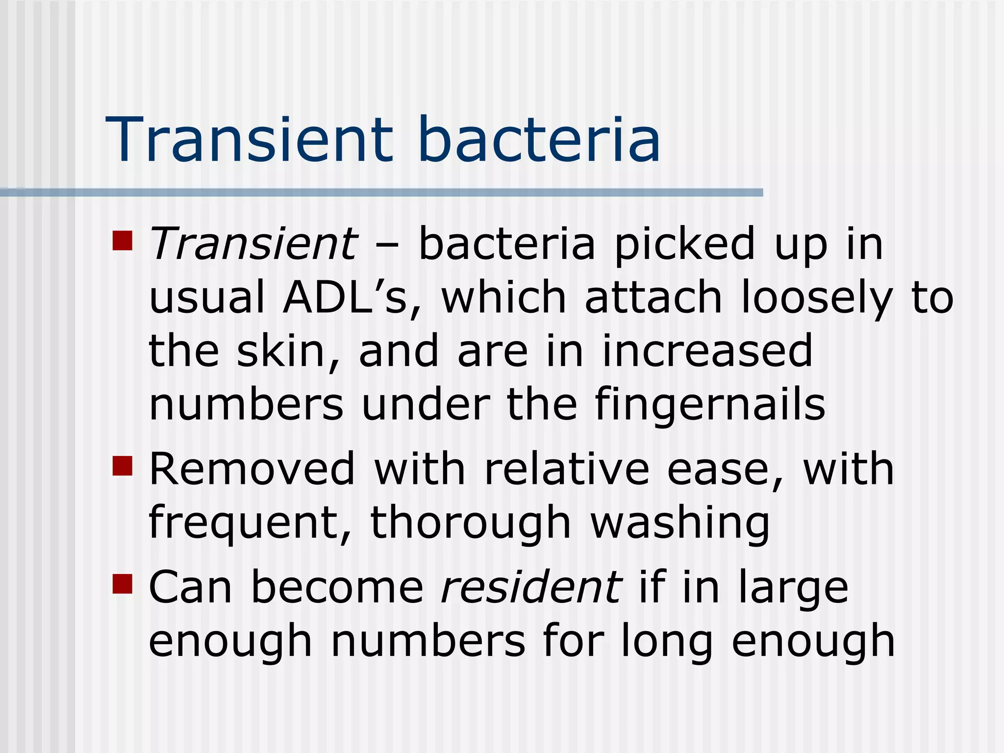 Transient bacteria Transient  – bacteria picked up in usual ADL’s, which attach loosely to the skin, and are in increased numbers under the fingernails Removed with relative ease, with frequent, thorough washing Can become  resident  if in large enough numbers for long enough 