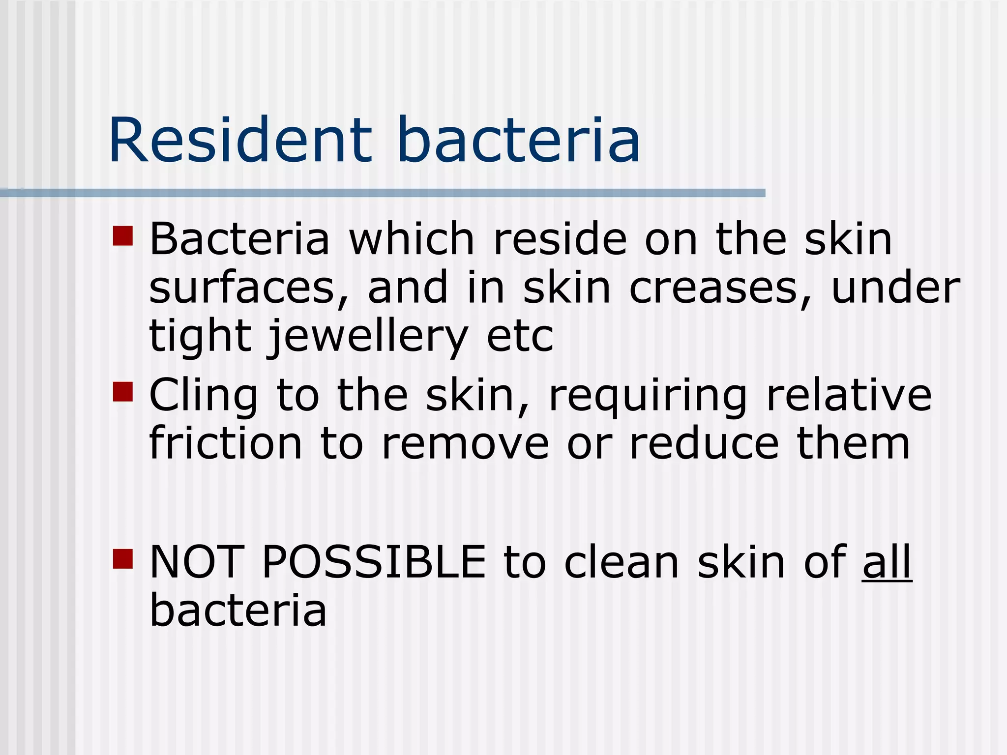 Resident bacteria Bacteria which reside on the skin surfaces, and in skin creases, under tight jewellery etc Cling to the skin, requiring relative friction to remove or reduce them NOT POSSIBLE to clean skin of  all  bacteria 
