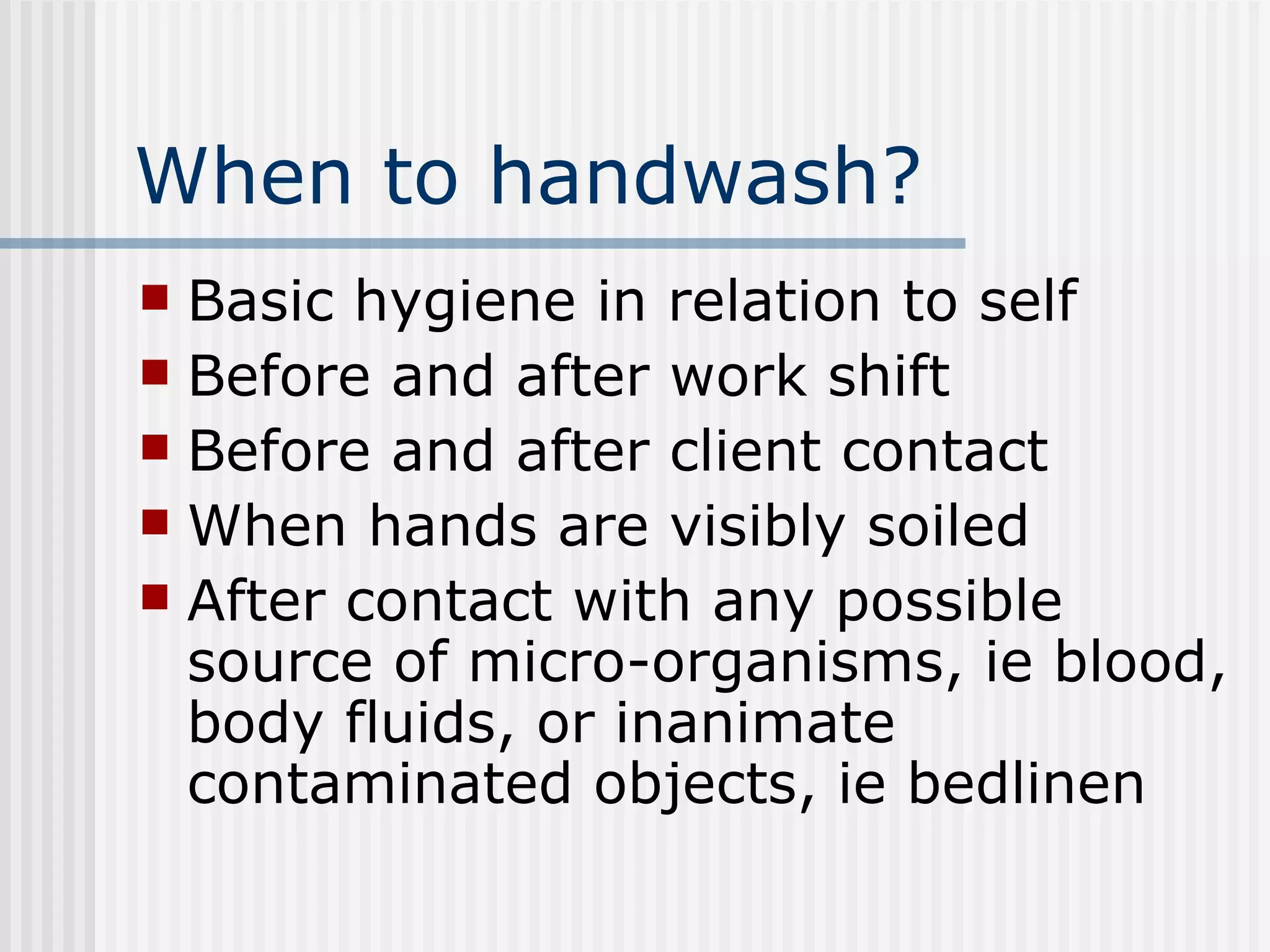 When to handwash? Basic hygiene in relation to self  Before and after work shift Before and after client contact  When hands are visibly soiled After contact with any possible source of micro-organisms, ie blood, body fluids, or inanimate contaminated objects, ie bedlinen  