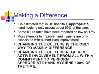 Making a Difference
   It is estimated that in US hospitals, appropriate
    hand hygiene only occurs about 50% of the time.
   Some ICU’s rates have been reported as low as 17%
   Most attempts to improve hand hygiene are only
    associated with a short lived improvement.
   CHANGING THE CULTURE IS THE ONLY
    WAY TO MAKE A DIFFERENCE.
   CHANGING THE CULTURE REQUIRES
    ACTIVE INVOLVEMENT FROM ALL WITH A
    COMMITMENT TO PERFORM
    APPROPRIATE HAND HYGIENE 100% OF
    THE TIME.
 