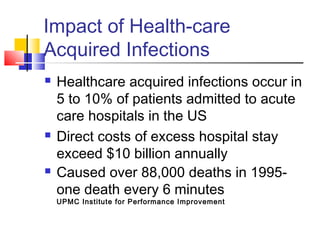Impact of Health-care
Acquired Infections
   Healthcare acquired infections occur in
    5 to 10% of patients admitted to acute
    care hospitals in the US
   Direct costs of excess hospital stay
    exceed $10 billion annually
   Caused over 88,000 deaths in 1995-
    one death every 6 minutes
    UPMC Institute for Performance Improvement
 