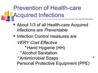 Prevention of Health-care
Acquired Infections
   About 1/3 of all Health-care Acquired
    infections are Preventable
   Infection Control measures are
    VERY Cost Effective
         * Hand Hygiene (HH)
      * Alcohol Sanitation
    * Antimicrobial Soaps                 *
    Personal Protective Equipment (PPE)
 