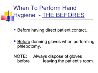 When To Perform Hand
Hygiene - THE BEFORES

   Before having direct patient contact.

   Before donning gloves when performing
    phlebotomy.

NOTE: Always dispose of gloves
 before   leaving the patient’s room.
 
