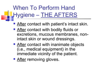 When To Perform Hand
Hygiene – THE AFTERS
   After contact with patient’s intact skin.
   After contact with bodily fluids or
    excretions, mucous membranes, non-
    intact skin or wound dressings.
   After contact with inanimate objects
    (i.e., medical equipment) in the
    immediate vicinity of the patient.
   After removing gloves.
 
