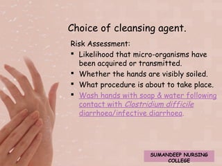 Choice of cleansing agent. 
Risk Assessment: 
 Likelihood that micro-organisms have 
been acquired or transmitted. 
 Whether the hands are visibly soiled. 
 What procedure is about to take place. 
 Wash hands with soap & water following 
contact with Clostridium difficile 
diarrhoea/infective diarrhoea. 
SUMANDEEP NURSING 
COLLEGE 
 