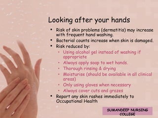 Looking after your hands 
 Risk of skin problems (dermatitis) may increase 
with frequent hand washing. 
 Bacterial counts increase when skin is damaged. 
 Risk reduced by: 
‣ Using alcohol gel instead of washing if 
appropriate 
‣ Always apply soap to wet hands. 
‣ Thorough rinsing & drying 
‣ Moisturise (should be available in all clinical 
areas) 
‣ Only using gloves when necessary 
‣ Always cover cuts and grazes 
 Report any skin rashes immediately to 
Occupational Health 
SUMANDEEP NURSING 
COLLEGE 
 