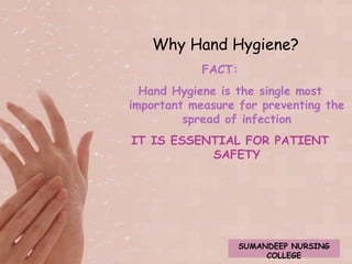 Why Hand Hygiene? 
FACT: 
Hand Hygiene is the single most 
important measure for preventing the 
spread of infection 
IT IS ESSENTIAL FOR PATIENT 
SAFETY 
SUMANDEEP NURSING 
COLLEGE 
 