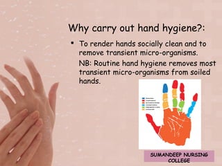 Why carry out hand hygiene?: 
 To render hands socially clean and to 
remove transient micro-organisms. 
NB: Routine hand hygiene removes most 
transient micro-organisms from soiled 
hands. 
SUMANDEEP NURSING 
COLLEGE 
 