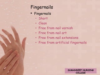 Fingernails 
 Fingernails 
‣ Short 
‣ Clean 
‣ Free from nail varnish 
‣ Free from nail art 
‣ Free from nail extensions 
‣ Free from artificial fingernails 
SUMANDEEP NURSING 
COLLEGE 
 