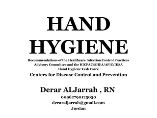 HAND
HYGIENERecommendations of the Healthcare Infection Control Practices
Advisory Committee and the HICPAC/SHEA/APIC/IDSA
Hand Hygiene Task Force
Centers for Disease Control and Prevention
Derar ALJarrah , RN
00962790125030
deraraljarrah@gmail.com
Jordan
 
