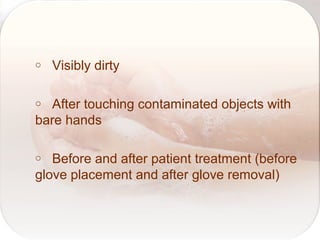 o Visibly dirty
o After touching contaminated objects with
bare hands
o Before and after patient treatment (before
glove placement and after glove removal)
 