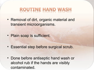 • Removal of dirt, organic material and
transient microorganisms.
• Plain soap is sufficient.
• Essential step before surgical scrub.
• Done before antiseptic hand wash or
alcohol rub if the hands are visibly
contaminated.
 