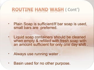 • Plain Soap is sufficient/If bar soap is used,
small bars are preferred.
• Liquid soap containers should be cleaned
when empty & refilled with fresh soap with
an amount sufficient for only one day shift .
• Always use running water .
• Basin used for no other purpose.
 