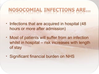 • Infections that are acquired in hospital (48
hours or more after admission)
• Most of patients will suffer from an infection
whilst in hospital – risk increases with length
of stay
• Significant financial burden on NHS
 