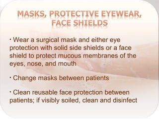 • Wear a surgical mask and either eye
protection with solid side shields or a face
shield to protect mucous membranes of the
eyes, nose, and mouth
• Change masks between patients
• Clean reusable face protection between
patients; if visibly soiled, clean and disinfect
 