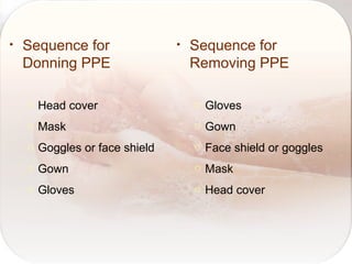 • Sequence for
Donning PPE
o Head cover
o Mask
o Goggles or face shield
o Gown
o Gloves
• Sequence for
Removing PPE
o Gloves
o Gown
o Face shield or goggles
o Mask
o Head cover
 