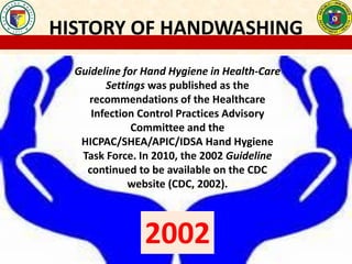 HISTORY OF HANDWASHING
Guideline for Hand Hygiene in Health-Care
Settings was published as the
recommendations of the Healthcare
Infection Control Practices Advisory
Committee and the
HICPAC/SHEA/APIC/IDSA Hand Hygiene
Task Force. In 2010, the 2002 Guideline
continued to be available on the CDC
website (CDC, 2002).
2002
 