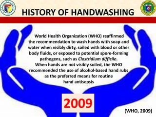 HISTORY OF HANDWASHING
World Health Organization (WHO) reaffirmed
the recommendation to wash hands with soap and
water when visibly dirty, soiled with blood or other
body fluids, or exposed to potential spore-forming
pathogens, such as Clostridium difficile.
When hands are not visibly soiled, the WHO
recommended the use of alcohol-based hand rubs
as the preferred means for routine
hand antisepsis
2009 (WHO, 2009)
 