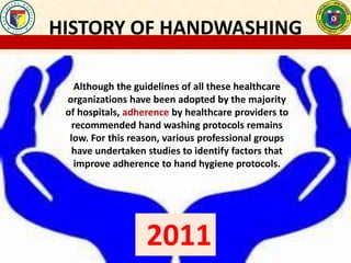 HISTORY OF HANDWASHING
Although the guidelines of all these healthcare
organizations have been adopted by the majority
of hospitals, adherence by healthcare providers to
recommended hand washing protocols remains
low. For this reason, various professional groups
have undertaken studies to identify factors that
improve adherence to hand hygiene protocols.
2011
 