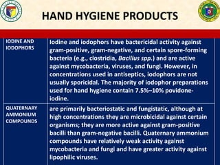 HAND HYGIENE PRODUCTS
IODINE AND
IODOPHORS
Iodine and iodophors have bactericidal activity against
gram-positive, gram-negative, and certain spore-forming
bacteria (e.g., clostridia, Bacillus spp.) and are active
against mycobacteria, viruses, and fungi. However, in
concentrations used in antiseptics, iodophors are not
usually sporicidal. The majority of iodophor preparations
used for hand hygiene contain 7.5%–10% povidone-
iodine.
QUATERNARY
AMMONIUM
COMPOUNDS
are primarily bacteriostatic and fungistatic, although at
high concentrations they are microbicidal against certain
organisms; they are more active against gram-positive
bacilli than gram-negative bacilli. Quaternary ammonium
compounds have relatively weak activity against
mycobacteria and fungi and have greater activity against
lipophilic viruses.
 