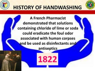 HISTORY OF HANDWASHING
A French Pharmacist
demonstrated that solutions
containing chloride of lime or soda
could eradicate the foul odor
associated with human corpses
and be used as disinfectants and
antiseptics
1822
 