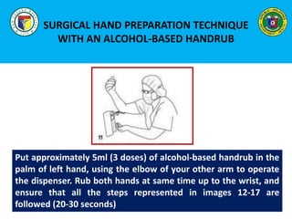 SURGICAL HAND PREPARATION TECHNIQUE
WITH AN ALCOHOL-BASED HANDRUB
Put approximately 5ml (3 doses) of alcohol-based handrub in the
palm of left hand, using the elbow of your other arm to operate
the dispenser. Rub both hands at same time up to the wrist, and
ensure that all the steps represented in images 12-17 are
followed (20-30 seconds)
 