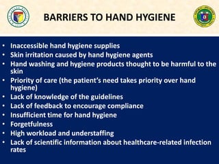 BARRIERS TO HAND HYGIENE
• Inaccessible hand hygiene supplies
• Skin irritation caused by hand hygiene agents
• Hand washing and hygiene products thought to be harmful to the
skin
• Priority of care (the patient’s need takes priority over hand
hygiene)
• Lack of knowledge of the guidelines
• Lack of feedback to encourage compliance
• Insufficient time for hand hygiene
• Forgetfulness
• High workload and understaffing
• Lack of scientific information about healthcare-related infection
rates
 