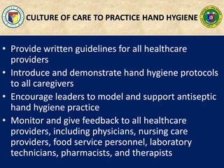 CULTURE OF CARE TO PRACTICE HAND HYGIENE
• Provide written guidelines for all healthcare
providers
• Introduce and demonstrate hand hygiene protocols
to all caregivers
• Encourage leaders to model and support antiseptic
hand hygiene practice
• Monitor and give feedback to all healthcare
providers, including physicians, nursing care
providers, food service personnel, laboratory
technicians, pharmacists, and therapists
 