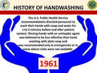 HISTORY OF HANDWASHING
The U.S. Public Health Service
recommendations directed personnel to
wash their hands with soap and water for
1 to 2 minutes before and after patient
contact. Rinsing hands with an antiseptic agent
was believed to be less effective than hand
washing with plain soap and
was recommended only in emergencies or in
areas where sinks were not available.
1961
 