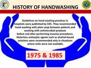 HISTORY OF HANDWASHING
Guidelines on hand washing practices in
hospitals were published by CDC. They recommended
hand washing with plain soap between patients and
washing with antimicrobial products
before and after performing invasive procedures.
Waterless antiseptic agents such as alcohol-based
solutions were recommended only in situations
where sinks were not available.
1975 & 1985
 