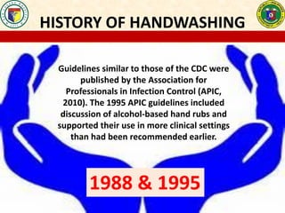 HISTORY OF HANDWASHING
Guidelines similar to those of the CDC were
published by the Association for
Professionals in Infection Control (APIC,
2010). The 1995 APIC guidelines included
discussion of alcohol-based hand rubs and
supported their use in more clinical settings
than had been recommended earlier.
1988 & 1995
 
