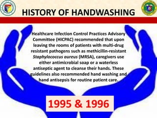 HISTORY OF HANDWASHING
Healthcare Infection Control Practices Advisory
Committee (HICPAC) recommended that upon
leaving the rooms of patients with multi-drug
resistant pathogens such as methicillin-resistant
Staphylococcus aureus (MRSA), caregivers use
either antimicrobial soap or a waterless
antiseptic agent to cleanse their hands. These
guidelines also recommended hand washing and
hand antisepsis for routine patient care.
1995 & 1996
 