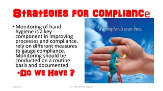 Strategies for compliance
• Monitoring of hand
hygiene is a key
component in improving
processes and compliance.
rely on different measures
to gauge compliance.
Monitoring should be
conducted on a routine
basis and documented
•Do we Have ?
3/26/2017 Dr.T.V.Rao @!Hand Hygeine 12
 