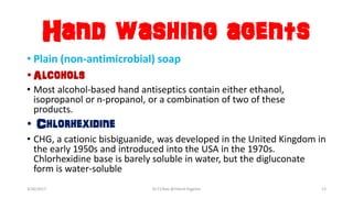 Hand washing agents
• Plain (non-antimicrobial) soap
•Alcohols
• Most alcohol-based hand antiseptics contain either ethanol,
isopropanol or n-propanol, or a combination of two of these
products.
• Chlorhexidine
• CHG, a cationic bisbiguanide, was developed in the United Kingdom in
the early 1950s and introduced into the USA in the 1970s.
Chlorhexidine base is barely soluble in water, but the digluconate
form is water-soluble
3/26/2017 Dr.T.V.Rao @!Hand Hygeine 13
 
