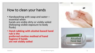 How to clean your hands
• Handwashing with soap and water –
essential when
hands are visibly dirty or visibly soiled
(following visible exposure to body
fluids)
• Hand rubbing with alcohol-based hand
rub is the
preferred routine method of hand
hygiene if hands
are not visibly soiled
3/26/2017 Dr.T.V.Rao @!Hand Hygeine 16
 