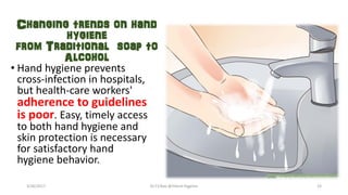 Changing trends on hand
hygiene
from Traditional soap to
Alcohol
• Hand hygiene prevents
cross-infection in hospitals,
but health-care workers'
adherence to guidelines
is poor. Easy, timely access
to both hand hygiene and
skin protection is necessary
for satisfactory hand
hygiene behavior.
3/26/2017 Dr.T.V.Rao @!Hand Hygeine 23
 