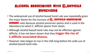 Alcohol association with C.difficile
Infections
• The widespread use of alcohol-based hand rubs was repeatedly given
the major blame for the increase of C. difficile-associated
disease rates because alcohol preserves spores and is used in the
laboratory to select C. difficile spores from stools.
• Although alcohol-based hand rubs may not be effective against.
difficile, it has not been shown that they trigger the rise of
C.difficile-associated disease.
• However rates began to rise in the USA long before the wide use of
alcohol-based hand rubs.
3/26/2017 Dr.T.V.Rao @!Hand Hygeine 25
 