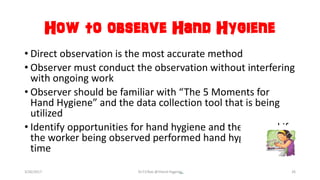 How to observe Hand Hygiene
• Direct observation is the most accurate method
• Observer must conduct the observation without interfering
with ongoing work
• Observer should be familiar with “The 5 Moments for
Hand Hygiene” and the data collection tool that is being
utilized
• Identify opportunities for hand hygiene and then record if
the worker being observed performed hand hygiene at that
time
3/26/2017 Dr.T.V.Rao @!Hand Hygeine 26
 