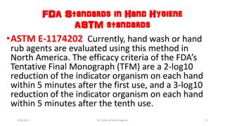 FDA Standards in Hand Hygiene
ASTM standards
•ASTM E-1174202 Currently, hand wash or hand
rub agents are evaluated using this method in
North America. The efficacy criteria of the FDA’s
Tentative Final Monograph (TFM) are a 2-log10
reduction of the indicator organism on each hand
within 5 minutes after the first use, and a 3-log10
reduction of the indicator organism on each hand
within 5 minutes after the tenth use.
3/26/2017 Dr.T.V.Rao @!Hand Hygeine 27
 