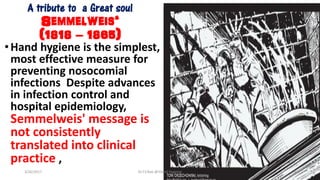 A tribute to a Great soul
Semmelweis‘
(1818 – 1865)
•Hand hygiene is the simplest,
most effective measure for
preventing nosocomial
infections Despite advances
in infection control and
hospital epidemiology,
Semmelweis' message is
not consistently
translated into clinical
practice ,
3/26/2017 Dr.T.V.Rao @!Hand Hygeine 3
 