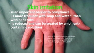 - is an important barrier to compliance
- is more frequent with soap and water than
with handrubs
- is reduced and can be treated by emollient-
containing solutions
Skin irritation
Boyce et al. Inf Contr Hosp Epi 2000;21:442
Kramer et al. J Hosp Infect 2002; 51:114
Larson et al. Heart Lung 2000; 29:139
Pittet. Emerging Inf Dis 2001; 2:234
 