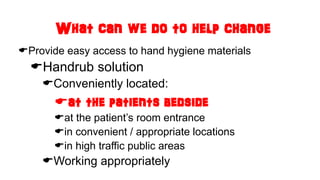 What can we do to help change
Provide easy access to hand hygiene materials
Handrub solution
Conveniently located:
at the patients bedside
at the patient’s room entrance
in convenient / appropriate locations
in high traffic public areas
Working appropriately
 