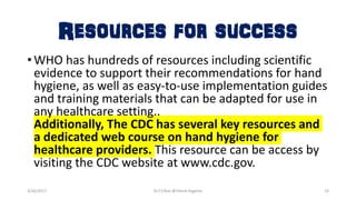 Resources for success
•WHO has hundreds of resources including scientific
evidence to support their recommendations for hand
hygiene, as well as easy-to-use implementation guides
and training materials that can be adapted for use in
any healthcare setting..
Additionally, The CDC has several key resources and
a dedicated web course on hand hygiene for
healthcare providers. This resource can be access by
visiting the CDC website at www.cdc.gov.
3/26/2017 Dr.T.V.Rao @!Hand Hygeine 33
 