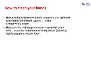How to clean your hands
– Handrubbing with alcohol-based handrub is the preferred
routine method of hand hygiene if hands
are not visibly soiled
– Handwashing with soap and water –essential when
when hands are visibly dirty or visibly soiled (following
visible exposure to body fluids)1
 